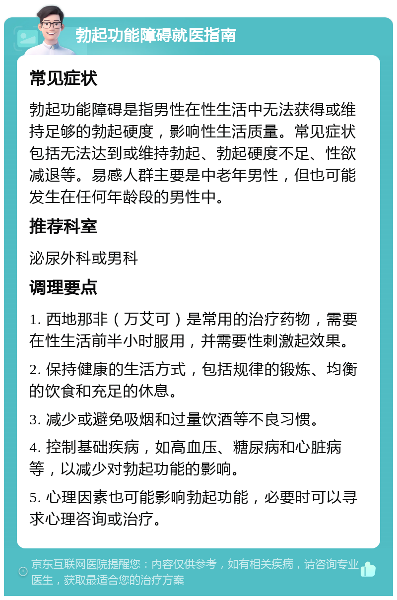 勃起功能障碍就医指南 常见症状 勃起功能障碍是指男性在性生活中无法获得或维持足够的勃起硬度，影响性生活质量。常见症状包括无法达到或维持勃起、勃起硬度不足、性欲减退等。易感人群主要是中老年男性，但也可能发生在任何年龄段的男性中。 推荐科室 泌尿外科或男科 调理要点 1. 西地那非（万艾可）是常用的治疗药物，需要在性生活前半小时服用，并需要性刺激起效果。 2. 保持健康的生活方式，包括规律的锻炼、均衡的饮食和充足的休息。 3. 减少或避免吸烟和过量饮酒等不良习惯。 4. 控制基础疾病，如高血压、糖尿病和心脏病等，以减少对勃起功能的影响。 5. 心理因素也可能影响勃起功能，必要时可以寻求心理咨询或治疗。