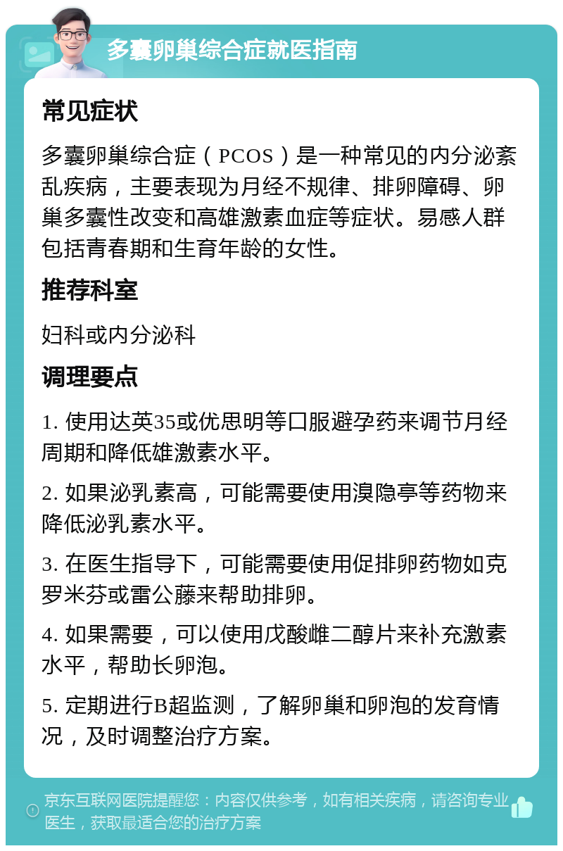 多囊卵巢综合症就医指南 常见症状 多囊卵巢综合症（PCOS）是一种常见的内分泌紊乱疾病，主要表现为月经不规律、排卵障碍、卵巢多囊性改变和高雄激素血症等症状。易感人群包括青春期和生育年龄的女性。 推荐科室 妇科或内分泌科 调理要点 1. 使用达英35或优思明等口服避孕药来调节月经周期和降低雄激素水平。 2. 如果泌乳素高，可能需要使用溴隐亭等药物来降低泌乳素水平。 3. 在医生指导下，可能需要使用促排卵药物如克罗米芬或雷公藤来帮助排卵。 4. 如果需要，可以使用戊酸雌二醇片来补充激素水平，帮助长卵泡。 5. 定期进行B超监测，了解卵巢和卵泡的发育情况，及时调整治疗方案。