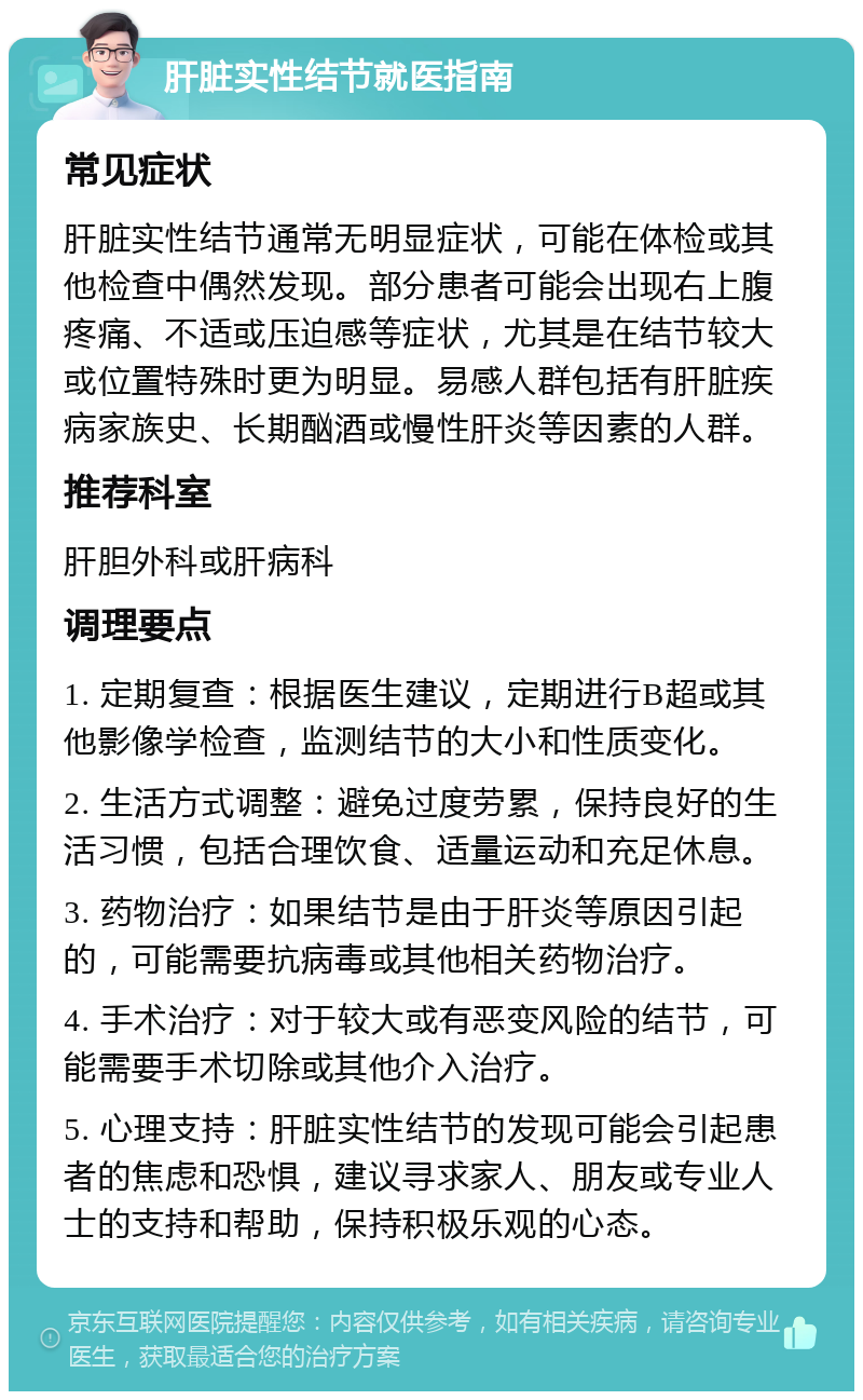 肝脏实性结节就医指南 常见症状 肝脏实性结节通常无明显症状，可能在体检或其他检查中偶然发现。部分患者可能会出现右上腹疼痛、不适或压迫感等症状，尤其是在结节较大或位置特殊时更为明显。易感人群包括有肝脏疾病家族史、长期酗酒或慢性肝炎等因素的人群。 推荐科室 肝胆外科或肝病科 调理要点 1. 定期复查：根据医生建议，定期进行B超或其他影像学检查，监测结节的大小和性质变化。 2. 生活方式调整：避免过度劳累，保持良好的生活习惯，包括合理饮食、适量运动和充足休息。 3. 药物治疗：如果结节是由于肝炎等原因引起的，可能需要抗病毒或其他相关药物治疗。 4. 手术治疗：对于较大或有恶变风险的结节，可能需要手术切除或其他介入治疗。 5. 心理支持：肝脏实性结节的发现可能会引起患者的焦虑和恐惧，建议寻求家人、朋友或专业人士的支持和帮助，保持积极乐观的心态。