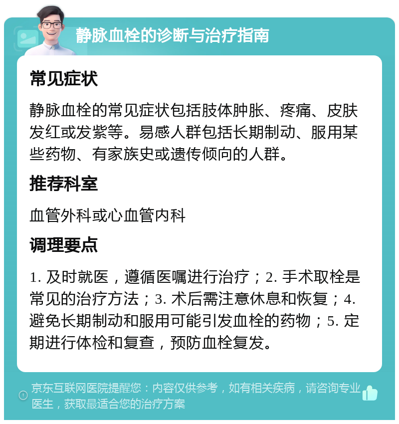 静脉血栓的诊断与治疗指南 常见症状 静脉血栓的常见症状包括肢体肿胀、疼痛、皮肤发红或发紫等。易感人群包括长期制动、服用某些药物、有家族史或遗传倾向的人群。 推荐科室 血管外科或心血管内科 调理要点 1. 及时就医，遵循医嘱进行治疗；2. 手术取栓是常见的治疗方法；3. 术后需注意休息和恢复；4. 避免长期制动和服用可能引发血栓的药物；5. 定期进行体检和复查，预防血栓复发。