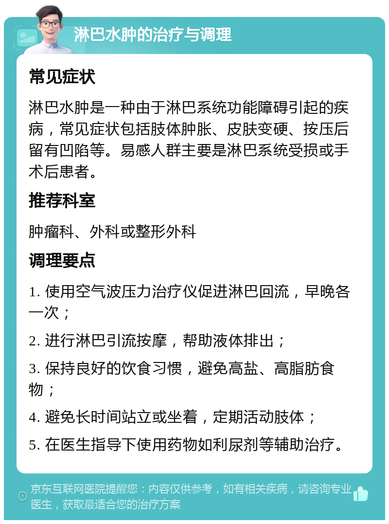 淋巴水肿的治疗与调理 常见症状 淋巴水肿是一种由于淋巴系统功能障碍引起的疾病，常见症状包括肢体肿胀、皮肤变硬、按压后留有凹陷等。易感人群主要是淋巴系统受损或手术后患者。 推荐科室 肿瘤科、外科或整形外科 调理要点 1. 使用空气波压力治疗仪促进淋巴回流，早晚各一次； 2. 进行淋巴引流按摩，帮助液体排出； 3. 保持良好的饮食习惯，避免高盐、高脂肪食物； 4. 避免长时间站立或坐着，定期活动肢体； 5. 在医生指导下使用药物如利尿剂等辅助治疗。