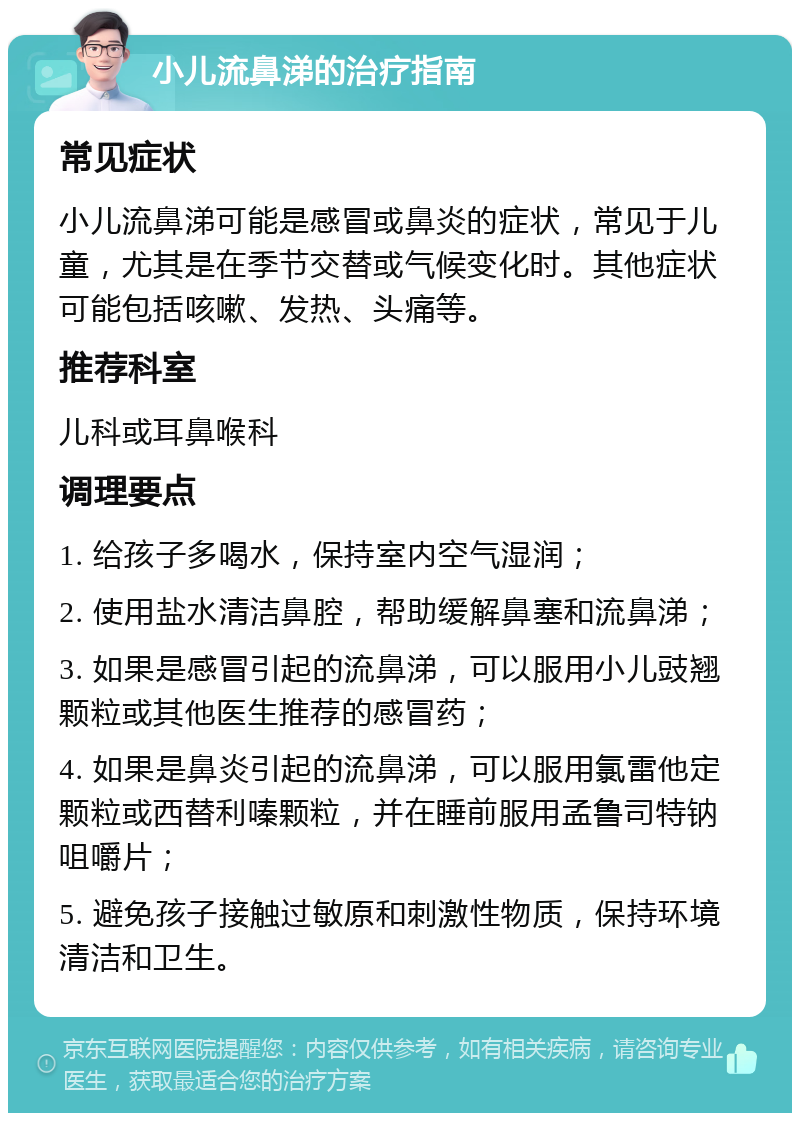 小儿流鼻涕的治疗指南 常见症状 小儿流鼻涕可能是感冒或鼻炎的症状，常见于儿童，尤其是在季节交替或气候变化时。其他症状可能包括咳嗽、发热、头痛等。 推荐科室 儿科或耳鼻喉科 调理要点 1. 给孩子多喝水，保持室内空气湿润； 2. 使用盐水清洁鼻腔，帮助缓解鼻塞和流鼻涕； 3. 如果是感冒引起的流鼻涕，可以服用小儿豉翘颗粒或其他医生推荐的感冒药； 4. 如果是鼻炎引起的流鼻涕，可以服用氯雷他定颗粒或西替利嗪颗粒，并在睡前服用孟鲁司特钠咀嚼片； 5. 避免孩子接触过敏原和刺激性物质，保持环境清洁和卫生。