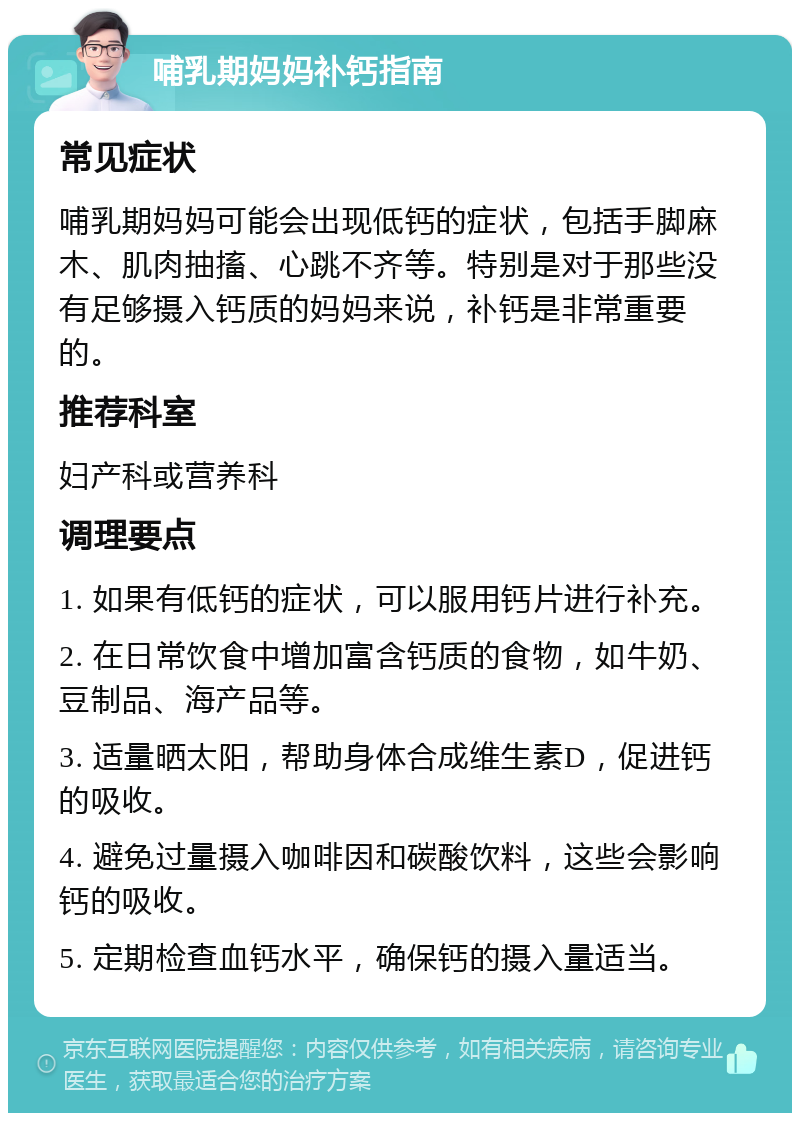 哺乳期妈妈补钙指南 常见症状 哺乳期妈妈可能会出现低钙的症状，包括手脚麻木、肌肉抽搐、心跳不齐等。特别是对于那些没有足够摄入钙质的妈妈来说，补钙是非常重要的。 推荐科室 妇产科或营养科 调理要点 1. 如果有低钙的症状，可以服用钙片进行补充。 2. 在日常饮食中增加富含钙质的食物，如牛奶、豆制品、海产品等。 3. 适量晒太阳，帮助身体合成维生素D，促进钙的吸收。 4. 避免过量摄入咖啡因和碳酸饮料，这些会影响钙的吸收。 5. 定期检查血钙水平，确保钙的摄入量适当。