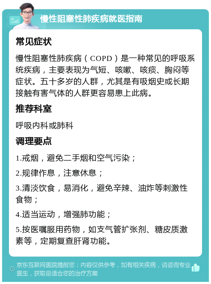 慢性阻塞性肺疾病就医指南 常见症状 慢性阻塞性肺疾病（COPD）是一种常见的呼吸系统疾病，主要表现为气短、咳嗽、咳痰、胸闷等症状。五十多岁的人群，尤其是有吸烟史或长期接触有害气体的人群更容易患上此病。 推荐科室 呼吸内科或肺科 调理要点 1.戒烟，避免二手烟和空气污染； 2.规律作息，注意休息； 3.清淡饮食，易消化，避免辛辣、油炸等刺激性食物； 4.适当运动，增强肺功能； 5.按医嘱服用药物，如支气管扩张剂、糖皮质激素等，定期复查肝肾功能。