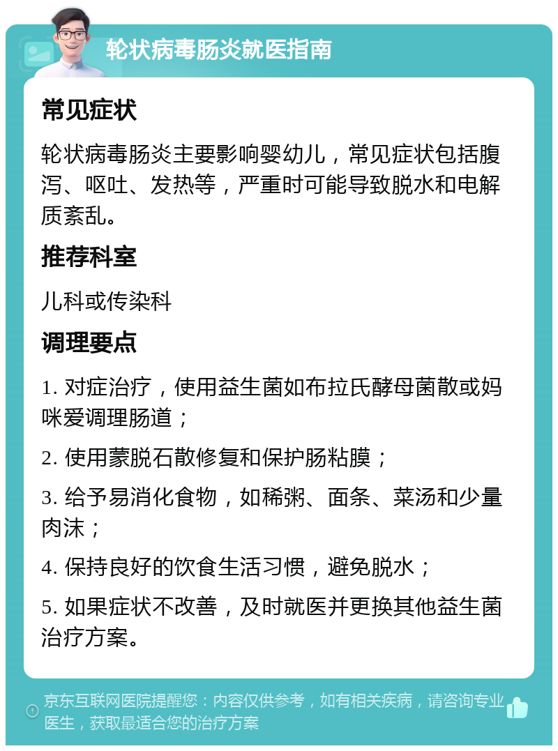 轮状病毒肠炎就医指南 常见症状 轮状病毒肠炎主要影响婴幼儿，常见症状包括腹泻、呕吐、发热等，严重时可能导致脱水和电解质紊乱。 推荐科室 儿科或传染科 调理要点 1. 对症治疗，使用益生菌如布拉氏酵母菌散或妈咪爱调理肠道； 2. 使用蒙脱石散修复和保护肠粘膜； 3. 给予易消化食物，如稀粥、面条、菜汤和少量肉沫； 4. 保持良好的饮食生活习惯，避免脱水； 5. 如果症状不改善，及时就医并更换其他益生菌治疗方案。