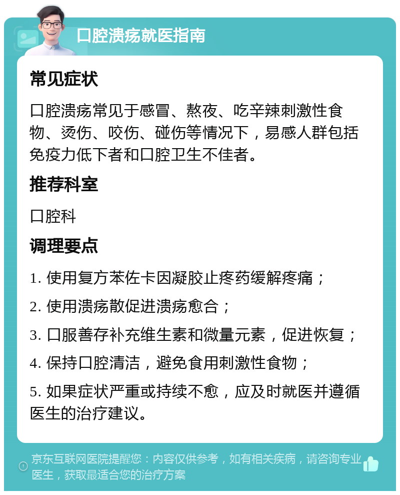 口腔溃疡就医指南 常见症状 口腔溃疡常见于感冒、熬夜、吃辛辣刺激性食物、烫伤、咬伤、碰伤等情况下，易感人群包括免疫力低下者和口腔卫生不佳者。 推荐科室 口腔科 调理要点 1. 使用复方苯佐卡因凝胶止疼药缓解疼痛； 2. 使用溃疡散促进溃疡愈合； 3. 口服善存补充维生素和微量元素，促进恢复； 4. 保持口腔清洁，避免食用刺激性食物； 5. 如果症状严重或持续不愈，应及时就医并遵循医生的治疗建议。