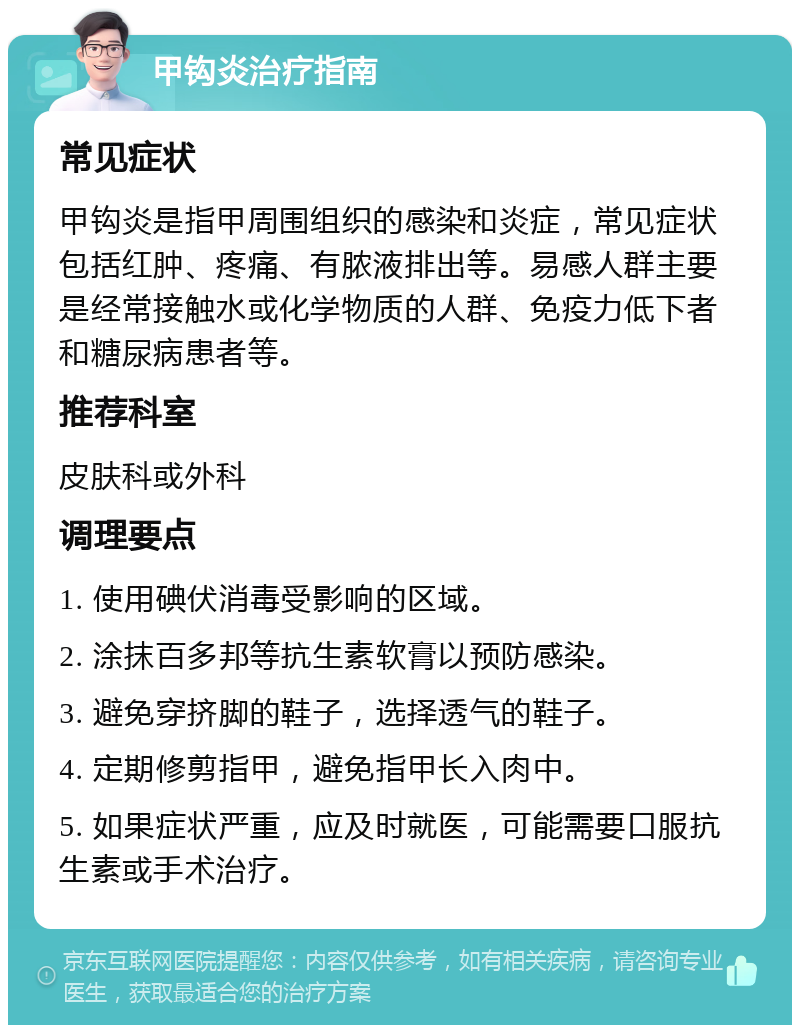 甲钩炎治疗指南 常见症状 甲钩炎是指甲周围组织的感染和炎症，常见症状包括红肿、疼痛、有脓液排出等。易感人群主要是经常接触水或化学物质的人群、免疫力低下者和糖尿病患者等。 推荐科室 皮肤科或外科 调理要点 1. 使用碘伏消毒受影响的区域。 2. 涂抹百多邦等抗生素软膏以预防感染。 3. 避免穿挤脚的鞋子，选择透气的鞋子。 4. 定期修剪指甲，避免指甲长入肉中。 5. 如果症状严重，应及时就医，可能需要口服抗生素或手术治疗。