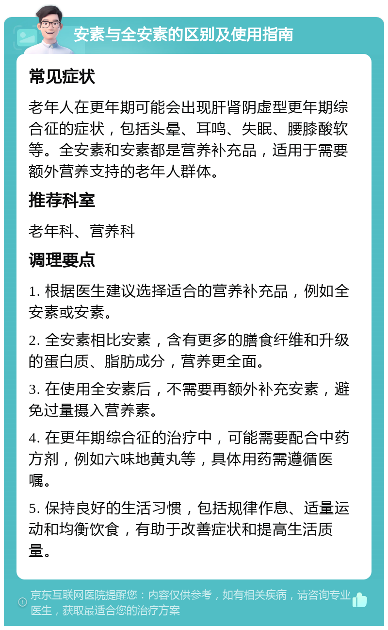 安素与全安素的区别及使用指南 常见症状 老年人在更年期可能会出现肝肾阴虚型更年期综合征的症状，包括头晕、耳鸣、失眠、腰膝酸软等。全安素和安素都是营养补充品，适用于需要额外营养支持的老年人群体。 推荐科室 老年科、营养科 调理要点 1. 根据医生建议选择适合的营养补充品，例如全安素或安素。 2. 全安素相比安素，含有更多的膳食纤维和升级的蛋白质、脂肪成分，营养更全面。 3. 在使用全安素后，不需要再额外补充安素，避免过量摄入营养素。 4. 在更年期综合征的治疗中，可能需要配合中药方剂，例如六味地黄丸等，具体用药需遵循医嘱。 5. 保持良好的生活习惯，包括规律作息、适量运动和均衡饮食，有助于改善症状和提高生活质量。