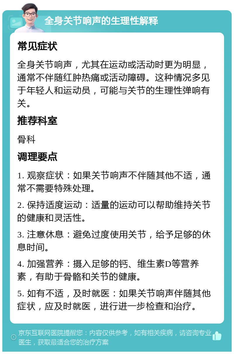 全身关节响声的生理性解释 常见症状 全身关节响声，尤其在运动或活动时更为明显，通常不伴随红肿热痛或活动障碍。这种情况多见于年轻人和运动员，可能与关节的生理性弹响有关。 推荐科室 骨科 调理要点 1. 观察症状：如果关节响声不伴随其他不适，通常不需要特殊处理。 2. 保持适度运动：适量的运动可以帮助维持关节的健康和灵活性。 3. 注意休息：避免过度使用关节，给予足够的休息时间。 4. 加强营养：摄入足够的钙、维生素D等营养素，有助于骨骼和关节的健康。 5. 如有不适，及时就医：如果关节响声伴随其他症状，应及时就医，进行进一步检查和治疗。