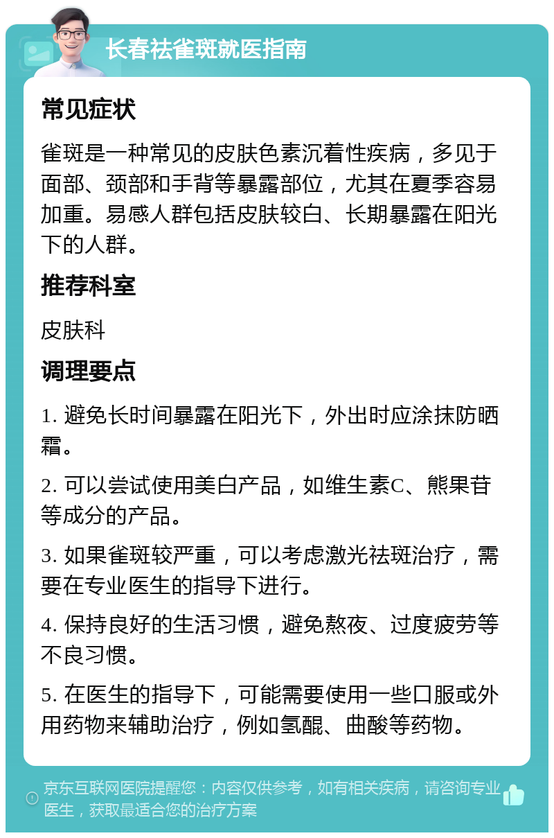 长春祛雀斑就医指南 常见症状 雀斑是一种常见的皮肤色素沉着性疾病，多见于面部、颈部和手背等暴露部位，尤其在夏季容易加重。易感人群包括皮肤较白、长期暴露在阳光下的人群。 推荐科室 皮肤科 调理要点 1. 避免长时间暴露在阳光下，外出时应涂抹防晒霜。 2. 可以尝试使用美白产品，如维生素C、熊果苷等成分的产品。 3. 如果雀斑较严重，可以考虑激光祛斑治疗，需要在专业医生的指导下进行。 4. 保持良好的生活习惯，避免熬夜、过度疲劳等不良习惯。 5. 在医生的指导下，可能需要使用一些口服或外用药物来辅助治疗，例如氢醌、曲酸等药物。