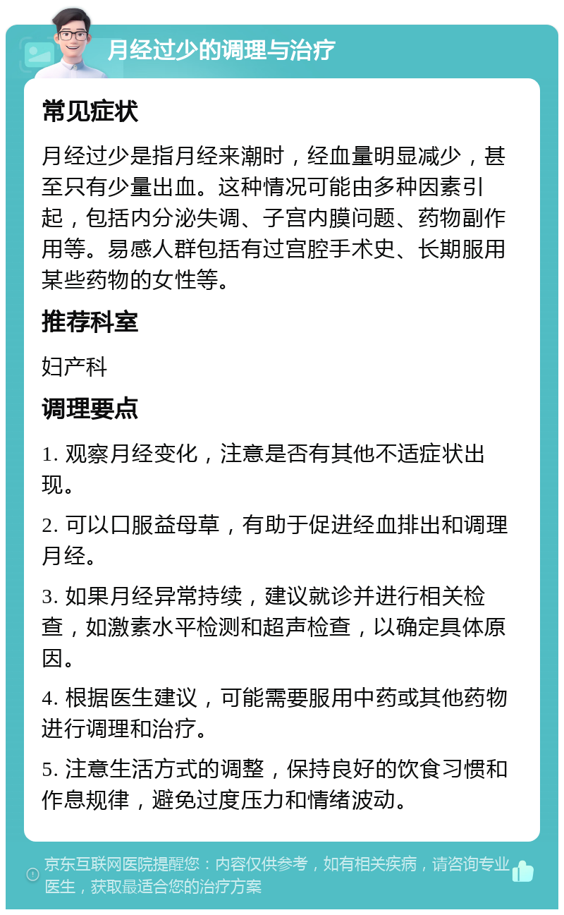 月经过少的调理与治疗 常见症状 月经过少是指月经来潮时，经血量明显减少，甚至只有少量出血。这种情况可能由多种因素引起，包括内分泌失调、子宫内膜问题、药物副作用等。易感人群包括有过宫腔手术史、长期服用某些药物的女性等。 推荐科室 妇产科 调理要点 1. 观察月经变化，注意是否有其他不适症状出现。 2. 可以口服益母草，有助于促进经血排出和调理月经。 3. 如果月经异常持续，建议就诊并进行相关检查，如激素水平检测和超声检查，以确定具体原因。 4. 根据医生建议，可能需要服用中药或其他药物进行调理和治疗。 5. 注意生活方式的调整，保持良好的饮食习惯和作息规律，避免过度压力和情绪波动。