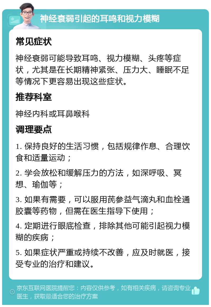 神经衰弱引起的耳鸣和视力模糊 常见症状 神经衰弱可能导致耳鸣、视力模糊、头疼等症状，尤其是在长期精神紧张、压力大、睡眠不足等情况下更容易出现这些症状。 推荐科室 神经内科或耳鼻喉科 调理要点 1. 保持良好的生活习惯，包括规律作息、合理饮食和适量运动； 2. 学会放松和缓解压力的方法，如深呼吸、冥想、瑜伽等； 3. 如果有需要，可以服用芪参益气滴丸和血栓通胶囊等药物，但需在医生指导下使用； 4. 定期进行眼底检查，排除其他可能引起视力模糊的疾病； 5. 如果症状严重或持续不改善，应及时就医，接受专业的治疗和建议。