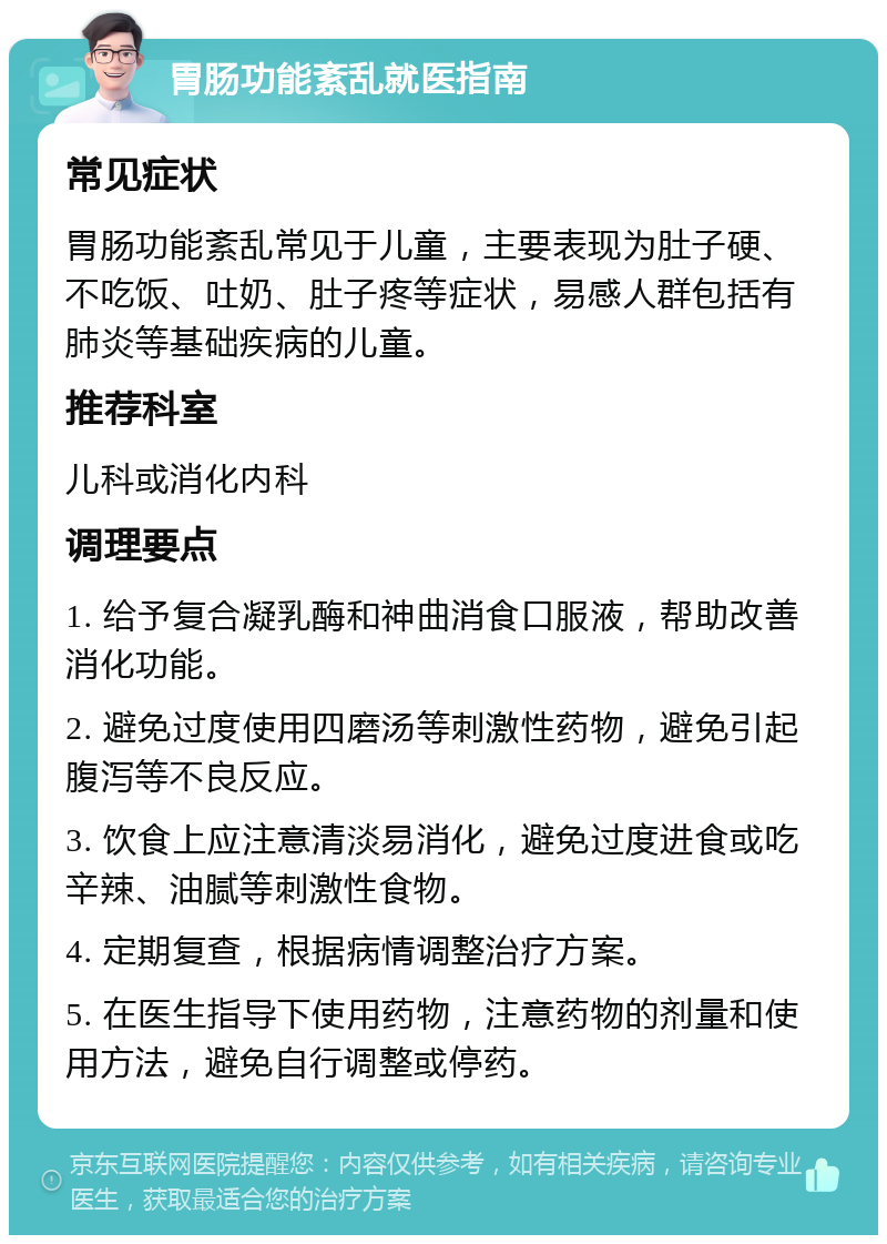 胃肠功能紊乱就医指南 常见症状 胃肠功能紊乱常见于儿童，主要表现为肚子硬、不吃饭、吐奶、肚子疼等症状，易感人群包括有肺炎等基础疾病的儿童。 推荐科室 儿科或消化内科 调理要点 1. 给予复合凝乳酶和神曲消食口服液，帮助改善消化功能。 2. 避免过度使用四磨汤等刺激性药物，避免引起腹泻等不良反应。 3. 饮食上应注意清淡易消化，避免过度进食或吃辛辣、油腻等刺激性食物。 4. 定期复查，根据病情调整治疗方案。 5. 在医生指导下使用药物，注意药物的剂量和使用方法，避免自行调整或停药。