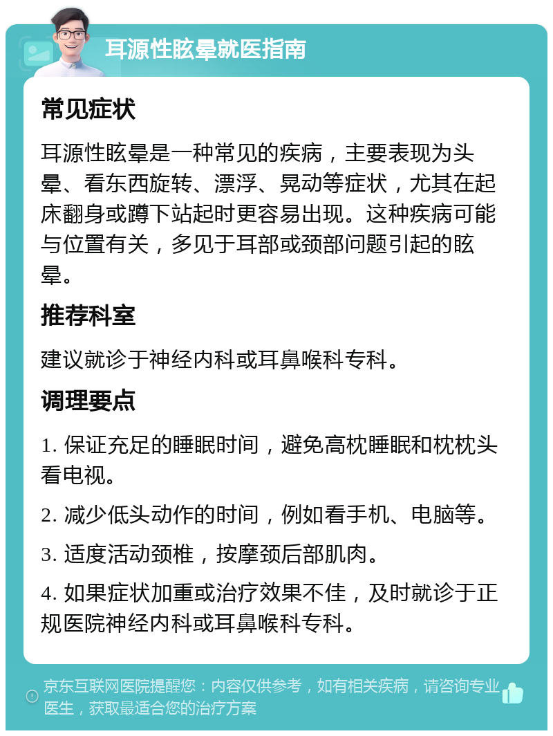 耳源性眩晕就医指南 常见症状 耳源性眩晕是一种常见的疾病，主要表现为头晕、看东西旋转、漂浮、晃动等症状，尤其在起床翻身或蹲下站起时更容易出现。这种疾病可能与位置有关，多见于耳部或颈部问题引起的眩晕。 推荐科室 建议就诊于神经内科或耳鼻喉科专科。 调理要点 1. 保证充足的睡眠时间，避免高枕睡眠和枕枕头看电视。 2. 减少低头动作的时间，例如看手机、电脑等。 3. 适度活动颈椎，按摩颈后部肌肉。 4. 如果症状加重或治疗效果不佳，及时就诊于正规医院神经内科或耳鼻喉科专科。