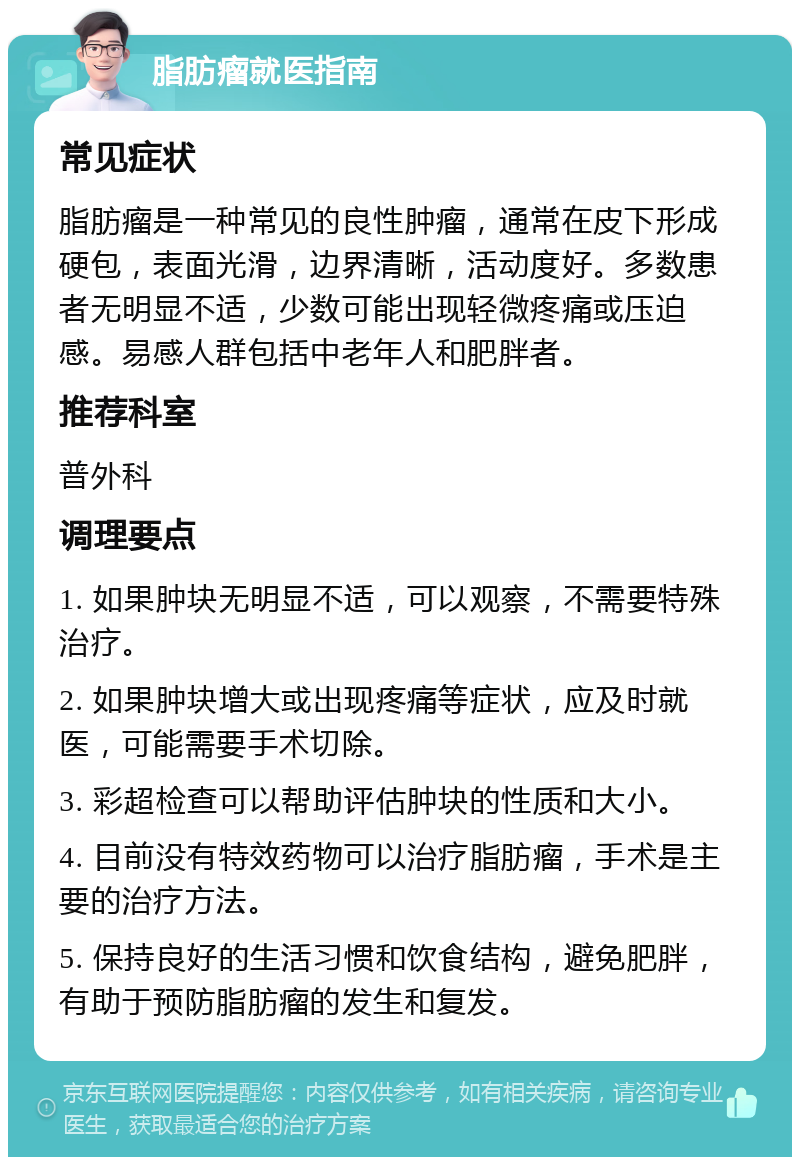 脂肪瘤就医指南 常见症状 脂肪瘤是一种常见的良性肿瘤，通常在皮下形成硬包，表面光滑，边界清晰，活动度好。多数患者无明显不适，少数可能出现轻微疼痛或压迫感。易感人群包括中老年人和肥胖者。 推荐科室 普外科 调理要点 1. 如果肿块无明显不适，可以观察，不需要特殊治疗。 2. 如果肿块增大或出现疼痛等症状，应及时就医，可能需要手术切除。 3. 彩超检查可以帮助评估肿块的性质和大小。 4. 目前没有特效药物可以治疗脂肪瘤，手术是主要的治疗方法。 5. 保持良好的生活习惯和饮食结构，避免肥胖，有助于预防脂肪瘤的发生和复发。