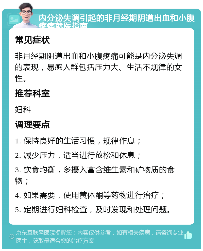 内分泌失调引起的非月经期阴道出血和小腹疼痛就医指南 常见症状 非月经期阴道出血和小腹疼痛可能是内分泌失调的表现，易感人群包括压力大、生活不规律的女性。 推荐科室 妇科 调理要点 1. 保持良好的生活习惯，规律作息； 2. 减少压力，适当进行放松和休息； 3. 饮食均衡，多摄入富含维生素和矿物质的食物； 4. 如果需要，使用黄体酮等药物进行治疗； 5. 定期进行妇科检查，及时发现和处理问题。