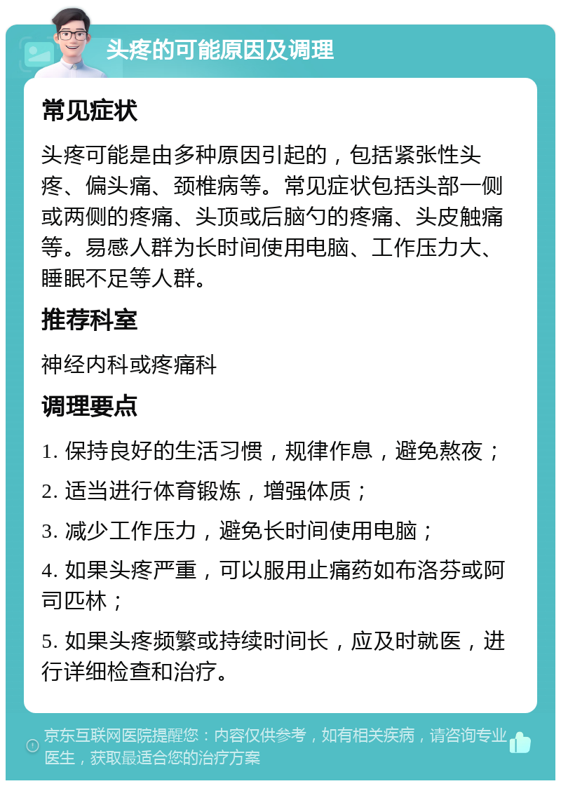 头疼的可能原因及调理 常见症状 头疼可能是由多种原因引起的，包括紧张性头疼、偏头痛、颈椎病等。常见症状包括头部一侧或两侧的疼痛、头顶或后脑勺的疼痛、头皮触痛等。易感人群为长时间使用电脑、工作压力大、睡眠不足等人群。 推荐科室 神经内科或疼痛科 调理要点 1. 保持良好的生活习惯，规律作息，避免熬夜； 2. 适当进行体育锻炼，增强体质； 3. 减少工作压力，避免长时间使用电脑； 4. 如果头疼严重，可以服用止痛药如布洛芬或阿司匹林； 5. 如果头疼频繁或持续时间长，应及时就医，进行详细检查和治疗。