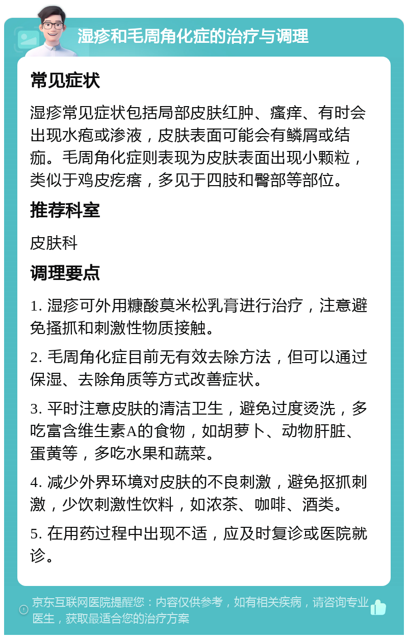 湿疹和毛周角化症的治疗与调理 常见症状 湿疹常见症状包括局部皮肤红肿、瘙痒、有时会出现水疱或渗液，皮肤表面可能会有鳞屑或结痂。毛周角化症则表现为皮肤表面出现小颗粒，类似于鸡皮疙瘩，多见于四肢和臀部等部位。 推荐科室 皮肤科 调理要点 1. 湿疹可外用糠酸莫米松乳膏进行治疗，注意避免搔抓和刺激性物质接触。 2. 毛周角化症目前无有效去除方法，但可以通过保湿、去除角质等方式改善症状。 3. 平时注意皮肤的清洁卫生，避免过度烫洗，多吃富含维生素A的食物，如胡萝卜、动物肝脏、蛋黄等，多吃水果和蔬菜。 4. 减少外界环境对皮肤的不良刺激，避免抠抓刺激，少饮刺激性饮料，如浓茶、咖啡、酒类。 5. 在用药过程中出现不适，应及时复诊或医院就诊。