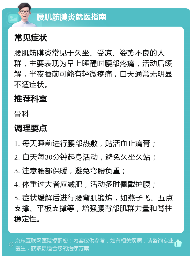 腰肌筋膜炎就医指南 常见症状 腰肌筋膜炎常见于久坐、受凉、姿势不良的人群，主要表现为早上睡醒时腰部疼痛，活动后缓解，半夜睡前可能有轻微疼痛，白天通常无明显不适症状。 推荐科室 骨科 调理要点 1. 每天睡前进行腰部热敷，贴活血止痛膏； 2. 白天每30分钟起身活动，避免久坐久站； 3. 注意腰部保暖，避免弯腰负重； 4. 体重过大者应减肥，活动多时佩戴护腰； 5. 症状缓解后进行腰背肌锻炼，如燕子飞、五点支撑、平板支撑等，增强腰背部肌群力量和脊柱稳定性。