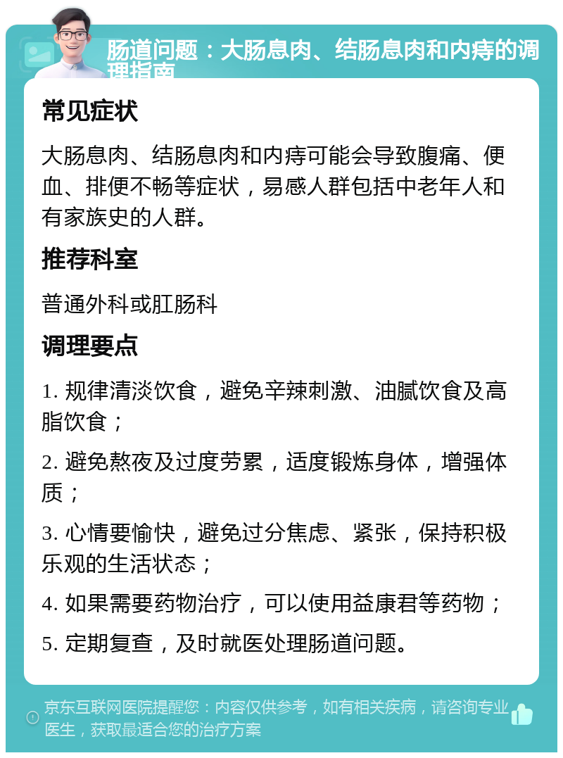 肠道问题：大肠息肉、结肠息肉和内痔的调理指南 常见症状 大肠息肉、结肠息肉和内痔可能会导致腹痛、便血、排便不畅等症状，易感人群包括中老年人和有家族史的人群。 推荐科室 普通外科或肛肠科 调理要点 1. 规律清淡饮食，避免辛辣刺激、油腻饮食及高脂饮食； 2. 避免熬夜及过度劳累，适度锻炼身体，增强体质； 3. 心情要愉快，避免过分焦虑、紧张，保持积极乐观的生活状态； 4. 如果需要药物治疗，可以使用益康君等药物； 5. 定期复查，及时就医处理肠道问题。