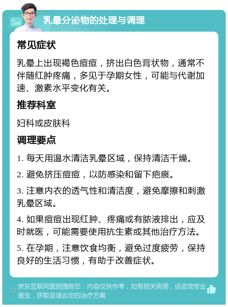 乳晕分泌物的处理与调理 常见症状 乳晕上出现褐色痘痘，挤出白色膏状物，通常不伴随红肿疼痛，多见于孕期女性，可能与代谢加速、激素水平变化有关。 推荐科室 妇科或皮肤科 调理要点 1. 每天用温水清洁乳晕区域，保持清洁干燥。 2. 避免挤压痘痘，以防感染和留下疤痕。 3. 注意内衣的透气性和清洁度，避免摩擦和刺激乳晕区域。 4. 如果痘痘出现红肿、疼痛或有脓液排出，应及时就医，可能需要使用抗生素或其他治疗方法。 5. 在孕期，注意饮食均衡，避免过度疲劳，保持良好的生活习惯，有助于改善症状。