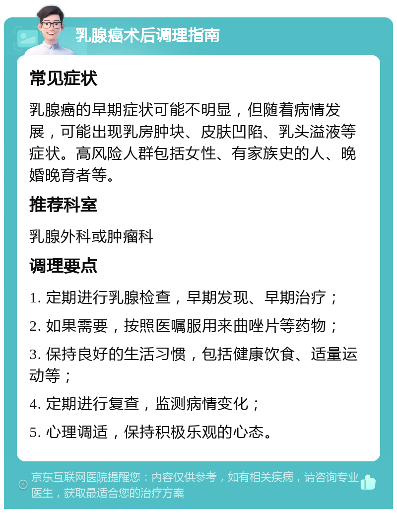 乳腺癌术后调理指南 常见症状 乳腺癌的早期症状可能不明显，但随着病情发展，可能出现乳房肿块、皮肤凹陷、乳头溢液等症状。高风险人群包括女性、有家族史的人、晚婚晚育者等。 推荐科室 乳腺外科或肿瘤科 调理要点 1. 定期进行乳腺检查，早期发现、早期治疗； 2. 如果需要，按照医嘱服用来曲唑片等药物； 3. 保持良好的生活习惯，包括健康饮食、适量运动等； 4. 定期进行复查，监测病情变化； 5. 心理调适，保持积极乐观的心态。