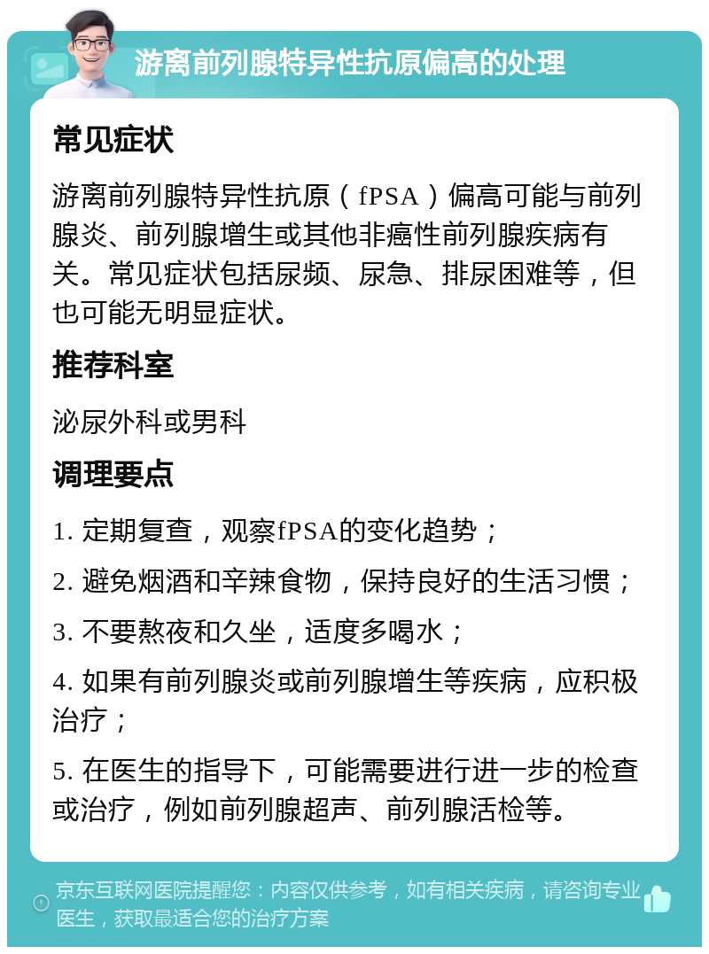 游离前列腺特异性抗原偏高的处理 常见症状 游离前列腺特异性抗原（fPSA）偏高可能与前列腺炎、前列腺增生或其他非癌性前列腺疾病有关。常见症状包括尿频、尿急、排尿困难等，但也可能无明显症状。 推荐科室 泌尿外科或男科 调理要点 1. 定期复查，观察fPSA的变化趋势； 2. 避免烟酒和辛辣食物，保持良好的生活习惯； 3. 不要熬夜和久坐，适度多喝水； 4. 如果有前列腺炎或前列腺增生等疾病，应积极治疗； 5. 在医生的指导下，可能需要进行进一步的检查或治疗，例如前列腺超声、前列腺活检等。