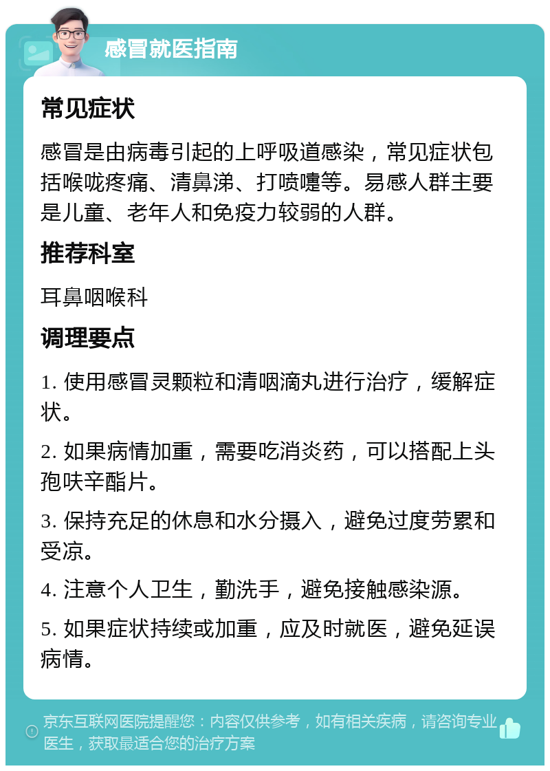 感冒就医指南 常见症状 感冒是由病毒引起的上呼吸道感染，常见症状包括喉咙疼痛、清鼻涕、打喷嚏等。易感人群主要是儿童、老年人和免疫力较弱的人群。 推荐科室 耳鼻咽喉科 调理要点 1. 使用感冒灵颗粒和清咽滴丸进行治疗，缓解症状。 2. 如果病情加重，需要吃消炎药，可以搭配上头孢呋辛酯片。 3. 保持充足的休息和水分摄入，避免过度劳累和受凉。 4. 注意个人卫生，勤洗手，避免接触感染源。 5. 如果症状持续或加重，应及时就医，避免延误病情。