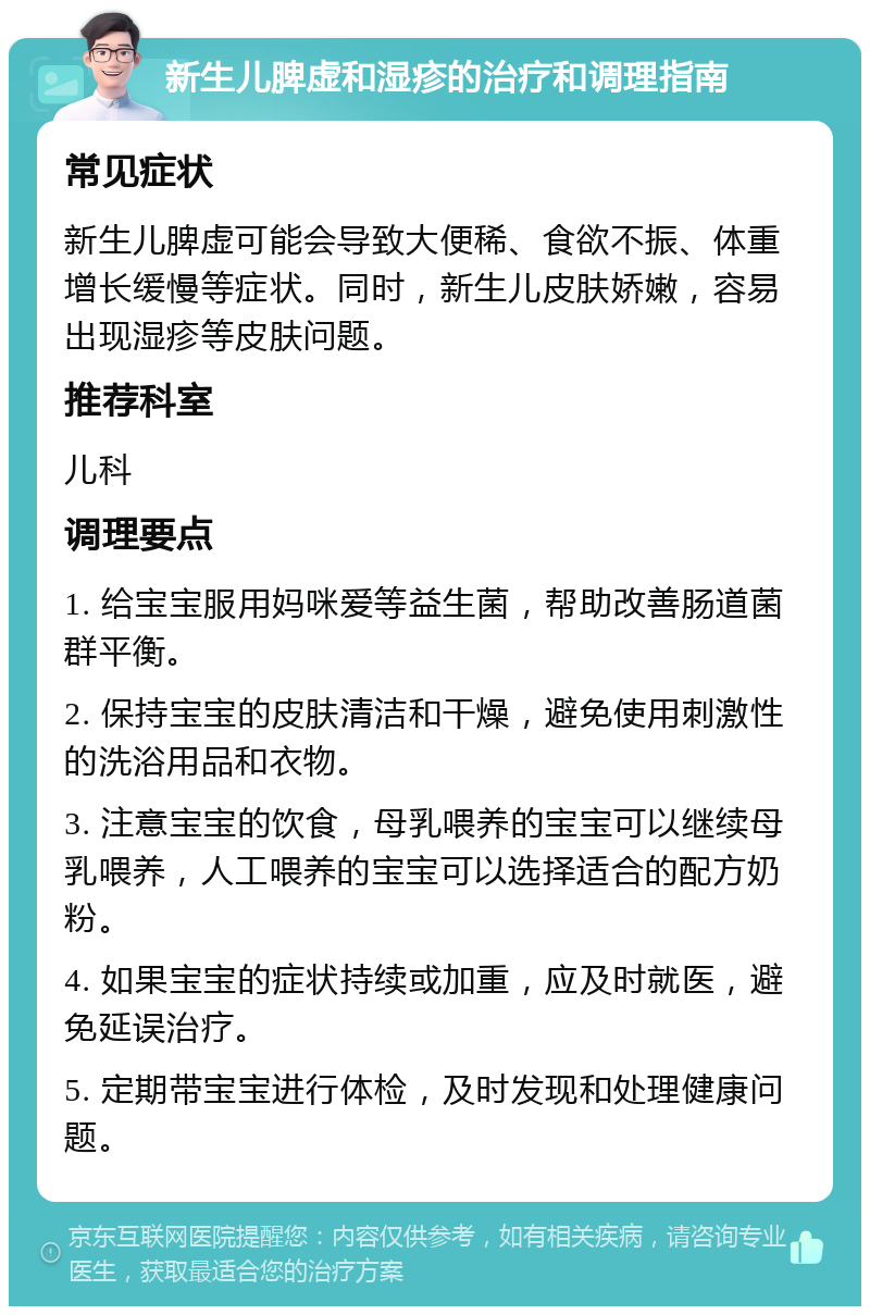 新生儿脾虚和湿疹的治疗和调理指南 常见症状 新生儿脾虚可能会导致大便稀、食欲不振、体重增长缓慢等症状。同时，新生儿皮肤娇嫩，容易出现湿疹等皮肤问题。 推荐科室 儿科 调理要点 1. 给宝宝服用妈咪爱等益生菌，帮助改善肠道菌群平衡。 2. 保持宝宝的皮肤清洁和干燥，避免使用刺激性的洗浴用品和衣物。 3. 注意宝宝的饮食，母乳喂养的宝宝可以继续母乳喂养，人工喂养的宝宝可以选择适合的配方奶粉。 4. 如果宝宝的症状持续或加重，应及时就医，避免延误治疗。 5. 定期带宝宝进行体检，及时发现和处理健康问题。