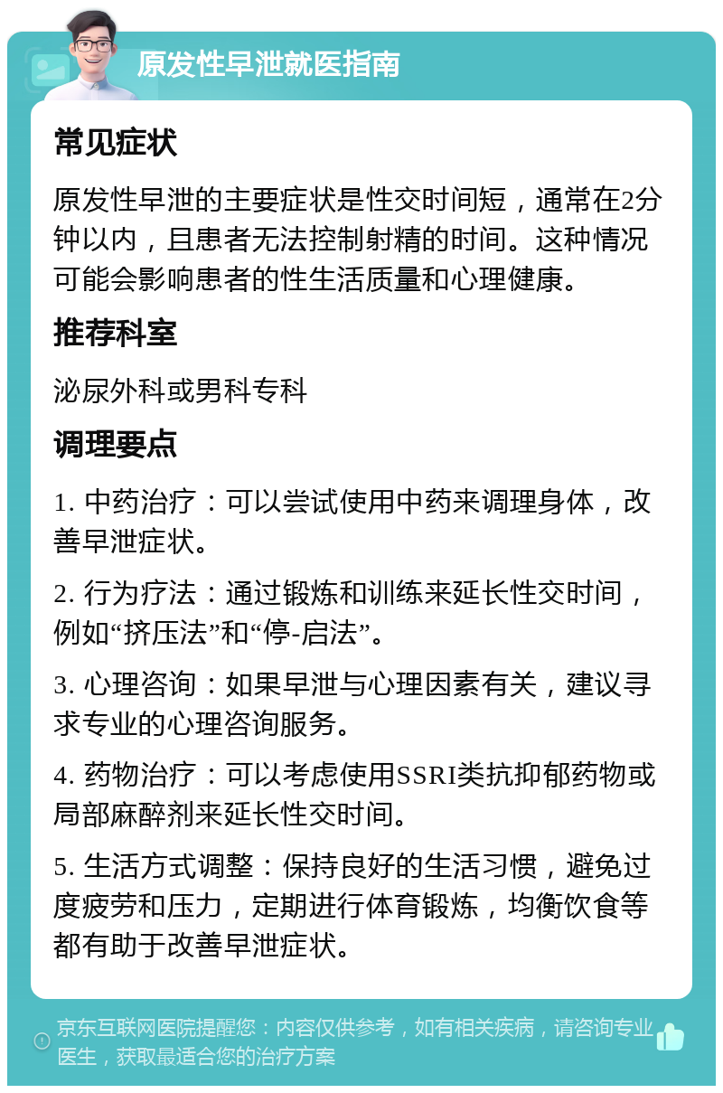 原发性早泄就医指南 常见症状 原发性早泄的主要症状是性交时间短，通常在2分钟以内，且患者无法控制射精的时间。这种情况可能会影响患者的性生活质量和心理健康。 推荐科室 泌尿外科或男科专科 调理要点 1. 中药治疗：可以尝试使用中药来调理身体，改善早泄症状。 2. 行为疗法：通过锻炼和训练来延长性交时间，例如“挤压法”和“停-启法”。 3. 心理咨询：如果早泄与心理因素有关，建议寻求专业的心理咨询服务。 4. 药物治疗：可以考虑使用SSRI类抗抑郁药物或局部麻醉剂来延长性交时间。 5. 生活方式调整：保持良好的生活习惯，避免过度疲劳和压力，定期进行体育锻炼，均衡饮食等都有助于改善早泄症状。