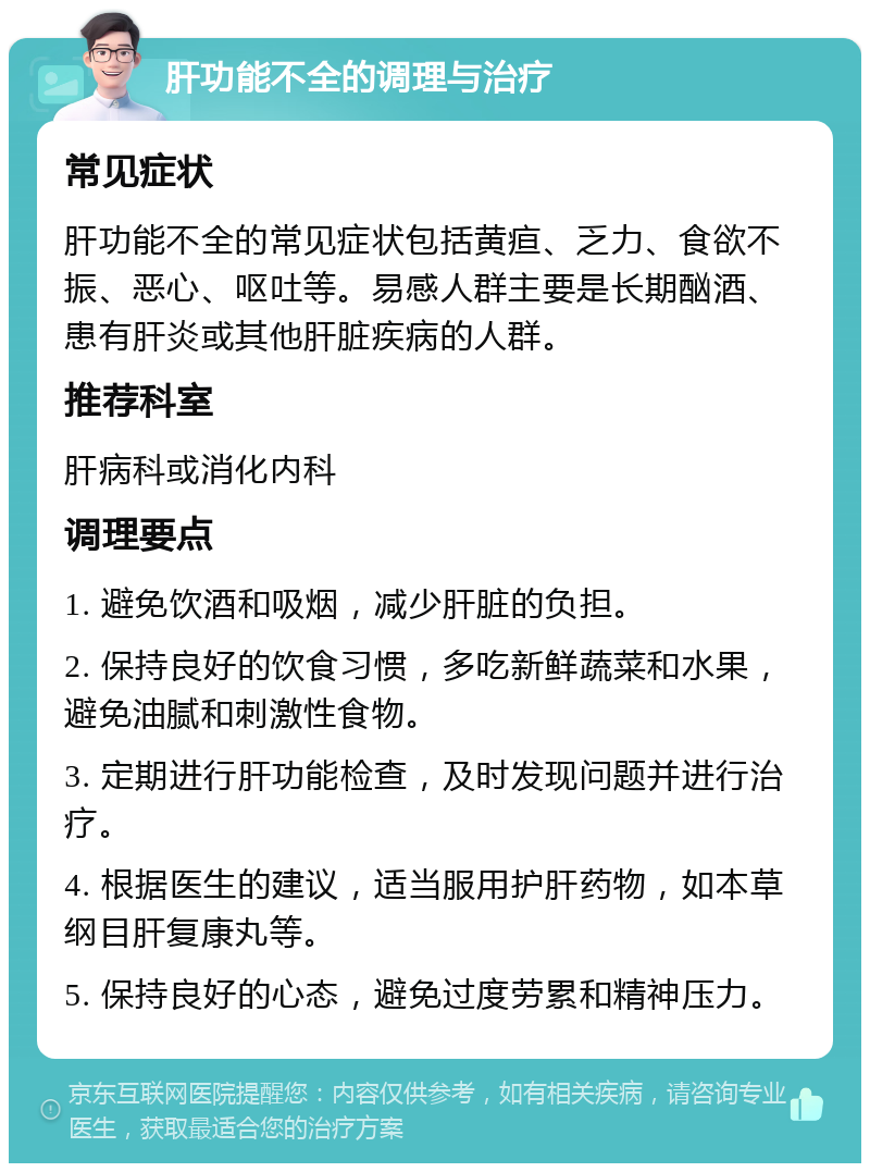 肝功能不全的调理与治疗 常见症状 肝功能不全的常见症状包括黄疸、乏力、食欲不振、恶心、呕吐等。易感人群主要是长期酗酒、患有肝炎或其他肝脏疾病的人群。 推荐科室 肝病科或消化内科 调理要点 1. 避免饮酒和吸烟，减少肝脏的负担。 2. 保持良好的饮食习惯，多吃新鲜蔬菜和水果，避免油腻和刺激性食物。 3. 定期进行肝功能检查，及时发现问题并进行治疗。 4. 根据医生的建议，适当服用护肝药物，如本草纲目肝复康丸等。 5. 保持良好的心态，避免过度劳累和精神压力。