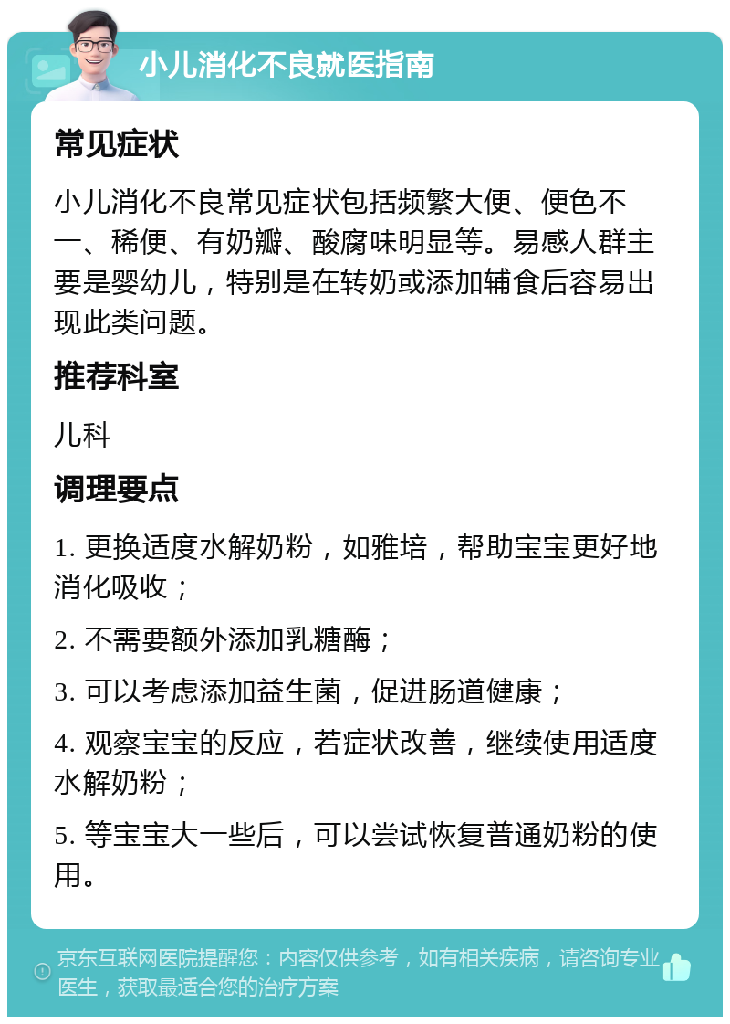 小儿消化不良就医指南 常见症状 小儿消化不良常见症状包括频繁大便、便色不一、稀便、有奶瓣、酸腐味明显等。易感人群主要是婴幼儿，特别是在转奶或添加辅食后容易出现此类问题。 推荐科室 儿科 调理要点 1. 更换适度水解奶粉，如雅培，帮助宝宝更好地消化吸收； 2. 不需要额外添加乳糖酶； 3. 可以考虑添加益生菌，促进肠道健康； 4. 观察宝宝的反应，若症状改善，继续使用适度水解奶粉； 5. 等宝宝大一些后，可以尝试恢复普通奶粉的使用。