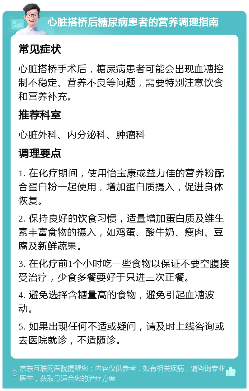 心脏搭桥后糖尿病患者的营养调理指南 常见症状 心脏搭桥手术后，糖尿病患者可能会出现血糖控制不稳定、营养不良等问题，需要特别注意饮食和营养补充。 推荐科室 心脏外科、内分泌科、肿瘤科 调理要点 1. 在化疗期间，使用怡宝康或益力佳的营养粉配合蛋白粉一起使用，增加蛋白质摄入，促进身体恢复。 2. 保持良好的饮食习惯，适量增加蛋白质及维生素丰富食物的摄入，如鸡蛋、酸牛奶、瘦肉、豆腐及新鲜蔬果。 3. 在化疗前1个小时吃一些食物以保证不要空腹接受治疗，少食多餐要好于只进三次正餐。 4. 避免选择含糖量高的食物，避免引起血糖波动。 5. 如果出现任何不适或疑问，请及时上线咨询或去医院就诊，不适随诊。