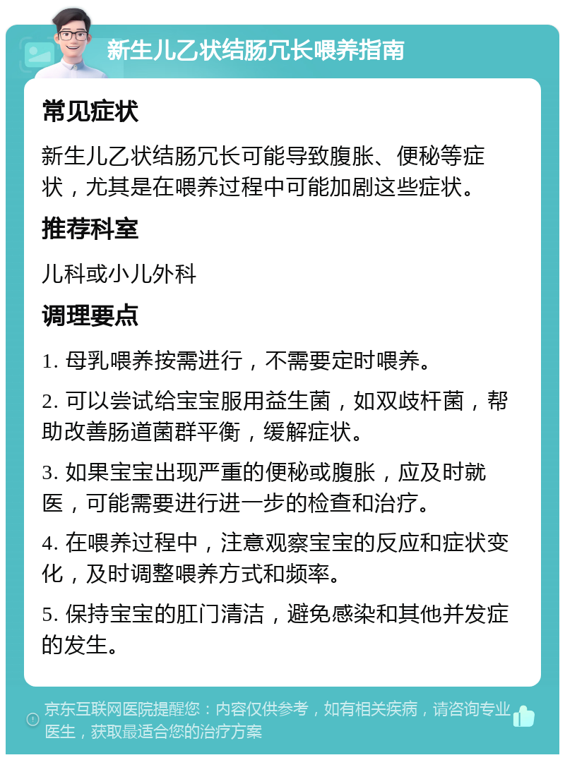 新生儿乙状结肠冗长喂养指南 常见症状 新生儿乙状结肠冗长可能导致腹胀、便秘等症状，尤其是在喂养过程中可能加剧这些症状。 推荐科室 儿科或小儿外科 调理要点 1. 母乳喂养按需进行，不需要定时喂养。 2. 可以尝试给宝宝服用益生菌，如双歧杆菌，帮助改善肠道菌群平衡，缓解症状。 3. 如果宝宝出现严重的便秘或腹胀，应及时就医，可能需要进行进一步的检查和治疗。 4. 在喂养过程中，注意观察宝宝的反应和症状变化，及时调整喂养方式和频率。 5. 保持宝宝的肛门清洁，避免感染和其他并发症的发生。