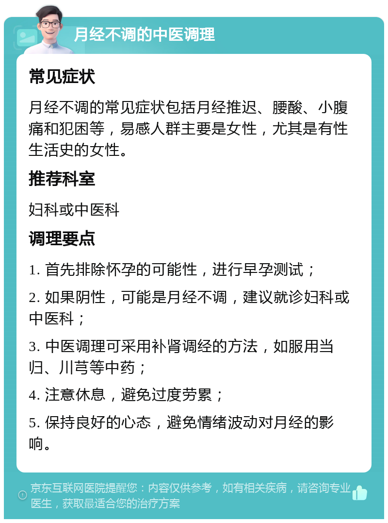 月经不调的中医调理 常见症状 月经不调的常见症状包括月经推迟、腰酸、小腹痛和犯困等，易感人群主要是女性，尤其是有性生活史的女性。 推荐科室 妇科或中医科 调理要点 1. 首先排除怀孕的可能性，进行早孕测试； 2. 如果阴性，可能是月经不调，建议就诊妇科或中医科； 3. 中医调理可采用补肾调经的方法，如服用当归、川芎等中药； 4. 注意休息，避免过度劳累； 5. 保持良好的心态，避免情绪波动对月经的影响。