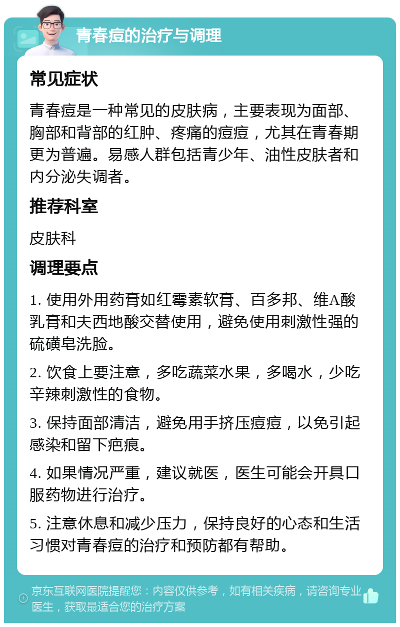 青春痘的治疗与调理 常见症状 青春痘是一种常见的皮肤病，主要表现为面部、胸部和背部的红肿、疼痛的痘痘，尤其在青春期更为普遍。易感人群包括青少年、油性皮肤者和内分泌失调者。 推荐科室 皮肤科 调理要点 1. 使用外用药膏如红霉素软膏、百多邦、维A酸乳膏和夫西地酸交替使用，避免使用刺激性强的硫磺皂洗脸。 2. 饮食上要注意，多吃蔬菜水果，多喝水，少吃辛辣刺激性的食物。 3. 保持面部清洁，避免用手挤压痘痘，以免引起感染和留下疤痕。 4. 如果情况严重，建议就医，医生可能会开具口服药物进行治疗。 5. 注意休息和减少压力，保持良好的心态和生活习惯对青春痘的治疗和预防都有帮助。