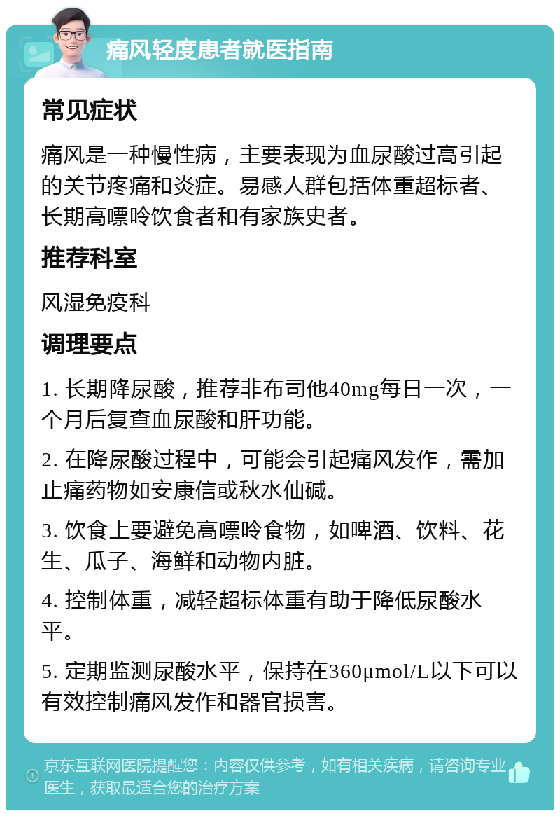 痛风轻度患者就医指南 常见症状 痛风是一种慢性病，主要表现为血尿酸过高引起的关节疼痛和炎症。易感人群包括体重超标者、长期高嘌呤饮食者和有家族史者。 推荐科室 风湿免疫科 调理要点 1. 长期降尿酸，推荐非布司他40mg每日一次，一个月后复查血尿酸和肝功能。 2. 在降尿酸过程中，可能会引起痛风发作，需加止痛药物如安康信或秋水仙碱。 3. 饮食上要避免高嘌呤食物，如啤酒、饮料、花生、瓜子、海鲜和动物内脏。 4. 控制体重，减轻超标体重有助于降低尿酸水平。 5. 定期监测尿酸水平，保持在360μmol/L以下可以有效控制痛风发作和器官损害。