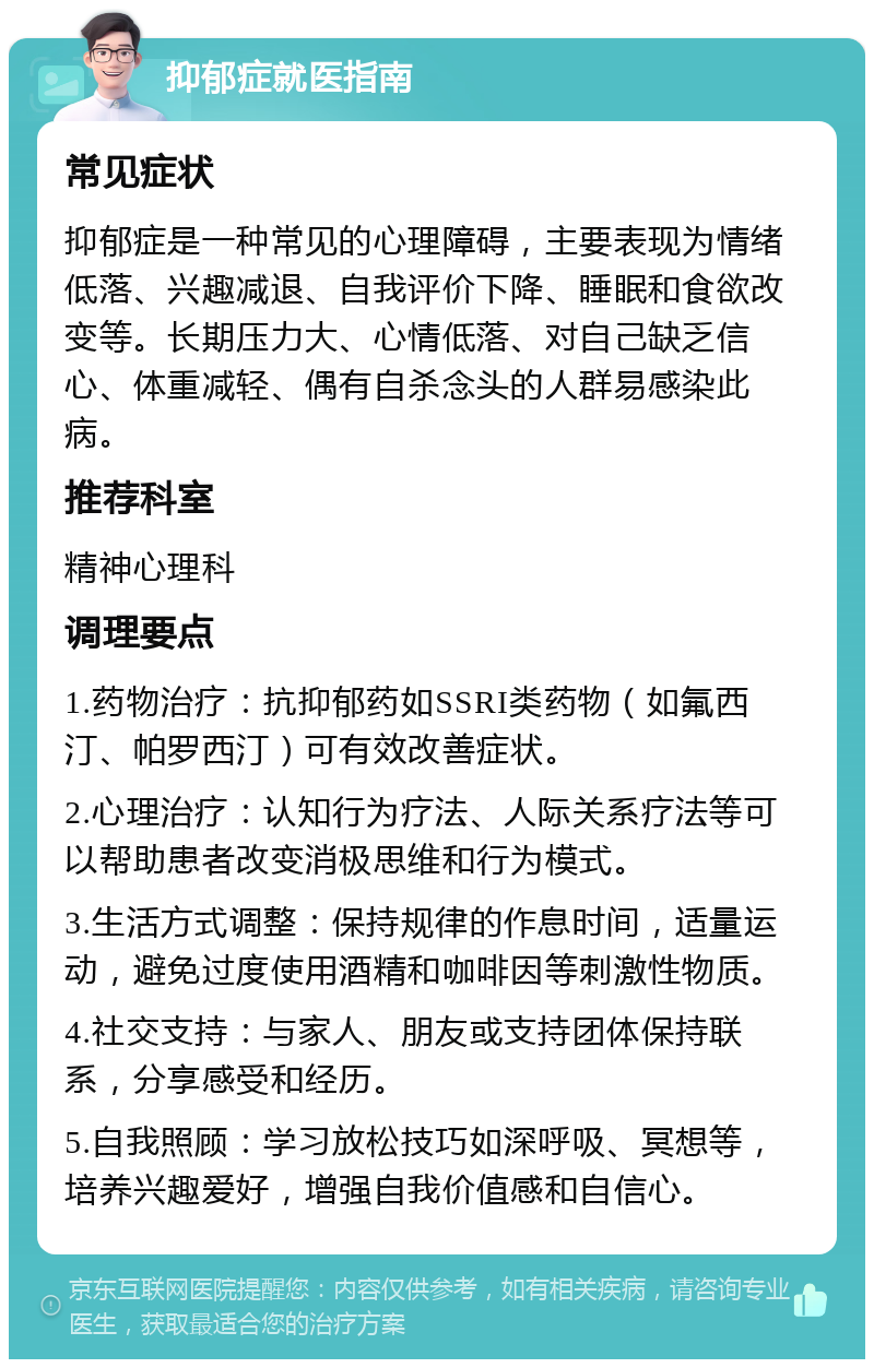 抑郁症就医指南 常见症状 抑郁症是一种常见的心理障碍，主要表现为情绪低落、兴趣减退、自我评价下降、睡眠和食欲改变等。长期压力大、心情低落、对自己缺乏信心、体重减轻、偶有自杀念头的人群易感染此病。 推荐科室 精神心理科 调理要点 1.药物治疗：抗抑郁药如SSRI类药物（如氟西汀、帕罗西汀）可有效改善症状。 2.心理治疗：认知行为疗法、人际关系疗法等可以帮助患者改变消极思维和行为模式。 3.生活方式调整：保持规律的作息时间，适量运动，避免过度使用酒精和咖啡因等刺激性物质。 4.社交支持：与家人、朋友或支持团体保持联系，分享感受和经历。 5.自我照顾：学习放松技巧如深呼吸、冥想等，培养兴趣爱好，增强自我价值感和自信心。