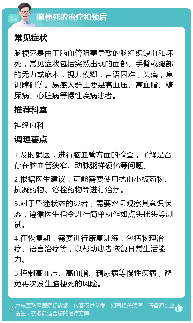 脑梗死的治疗和预后 常见症状 脑梗死是由于脑血管阻塞导致的脑组织缺血和坏死，常见症状包括突然出现的面部、手臂或腿部的无力或麻木，视力模糊，言语困难，头痛，意识障碍等。易感人群主要是高血压、高血脂、糖尿病、心脏病等慢性疾病患者。 推荐科室 神经内科 调理要点 1.及时就医，进行脑血管方面的检查，了解是否存在脑血管狭窄、动脉粥样硬化等问题。 2.根据医生建议，可能需要使用抗血小板药物、抗凝药物、溶栓药物等进行治疗。 3.对于昏迷状态的患者，需要密切观察其意识状态，遵循医生指令进行简单动作如点头摇头等测试。 4.在恢复期，需要进行康复训练，包括物理治疗、语言治疗等，以帮助患者恢复日常生活能力。 5.控制高血压、高血脂、糖尿病等慢性疾病，避免再次发生脑梗死的风险。