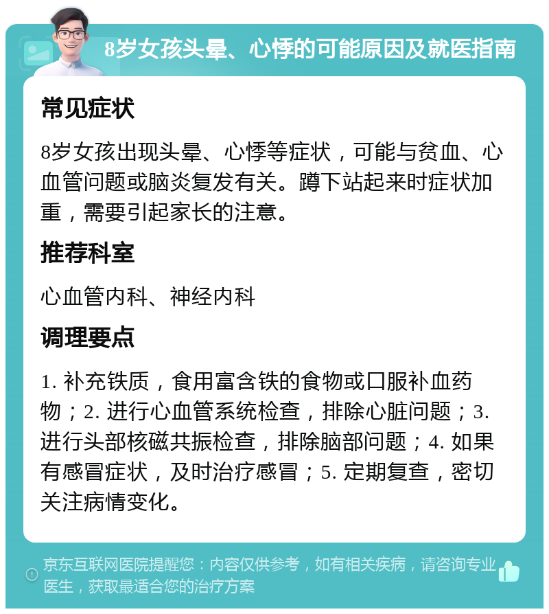 8岁女孩头晕、心悸的可能原因及就医指南 常见症状 8岁女孩出现头晕、心悸等症状，可能与贫血、心血管问题或脑炎复发有关。蹲下站起来时症状加重，需要引起家长的注意。 推荐科室 心血管内科、神经内科 调理要点 1. 补充铁质，食用富含铁的食物或口服补血药物；2. 进行心血管系统检查，排除心脏问题；3. 进行头部核磁共振检查，排除脑部问题；4. 如果有感冒症状，及时治疗感冒；5. 定期复查，密切关注病情变化。