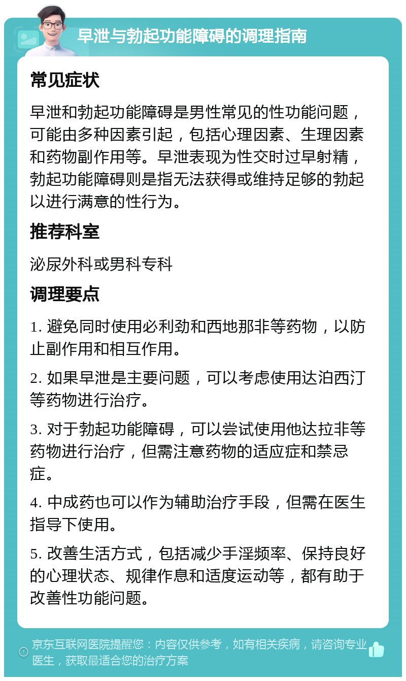 早泄与勃起功能障碍的调理指南 常见症状 早泄和勃起功能障碍是男性常见的性功能问题，可能由多种因素引起，包括心理因素、生理因素和药物副作用等。早泄表现为性交时过早射精，勃起功能障碍则是指无法获得或维持足够的勃起以进行满意的性行为。 推荐科室 泌尿外科或男科专科 调理要点 1. 避免同时使用必利劲和西地那非等药物，以防止副作用和相互作用。 2. 如果早泄是主要问题，可以考虑使用达泊西汀等药物进行治疗。 3. 对于勃起功能障碍，可以尝试使用他达拉非等药物进行治疗，但需注意药物的适应症和禁忌症。 4. 中成药也可以作为辅助治疗手段，但需在医生指导下使用。 5. 改善生活方式，包括减少手淫频率、保持良好的心理状态、规律作息和适度运动等，都有助于改善性功能问题。