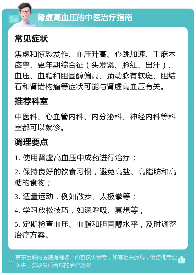 肾虚高血压的中医治疗指南 常见症状 焦虑和惊恐发作、血压升高、心跳加速、手麻木痉挛、更年期综合征（头发紧、脸红、出汗）、血压、血脂和胆固醇偏高、颈动脉有软斑、胆结石和肾错构瘤等症状可能与肾虚高血压有关。 推荐科室 中医科、心血管内科、内分泌科、神经内科等科室都可以就诊。 调理要点 1. 使用肾虚高血压中成药进行治疗； 2. 保持良好的饮食习惯，避免高盐、高脂肪和高糖的食物； 3. 适量运动，例如散步、太极拳等； 4. 学习放松技巧，如深呼吸、冥想等； 5. 定期检查血压、血脂和胆固醇水平，及时调整治疗方案。