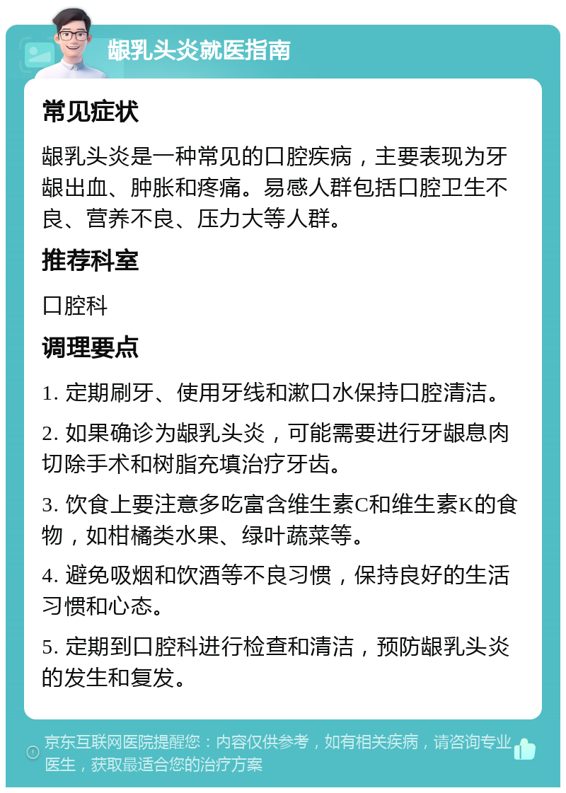 龈乳头炎就医指南 常见症状 龈乳头炎是一种常见的口腔疾病，主要表现为牙龈出血、肿胀和疼痛。易感人群包括口腔卫生不良、营养不良、压力大等人群。 推荐科室 口腔科 调理要点 1. 定期刷牙、使用牙线和漱口水保持口腔清洁。 2. 如果确诊为龈乳头炎，可能需要进行牙龈息肉切除手术和树脂充填治疗牙齿。 3. 饮食上要注意多吃富含维生素C和维生素K的食物，如柑橘类水果、绿叶蔬菜等。 4. 避免吸烟和饮酒等不良习惯，保持良好的生活习惯和心态。 5. 定期到口腔科进行检查和清洁，预防龈乳头炎的发生和复发。