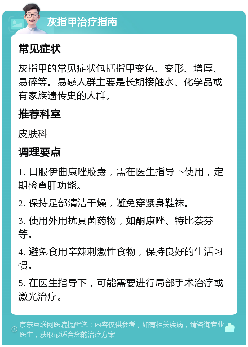 灰指甲治疗指南 常见症状 灰指甲的常见症状包括指甲变色、变形、增厚、易碎等。易感人群主要是长期接触水、化学品或有家族遗传史的人群。 推荐科室 皮肤科 调理要点 1. 口服伊曲康唑胶囊，需在医生指导下使用，定期检查肝功能。 2. 保持足部清洁干燥，避免穿紧身鞋袜。 3. 使用外用抗真菌药物，如酮康唑、特比萘芬等。 4. 避免食用辛辣刺激性食物，保持良好的生活习惯。 5. 在医生指导下，可能需要进行局部手术治疗或激光治疗。