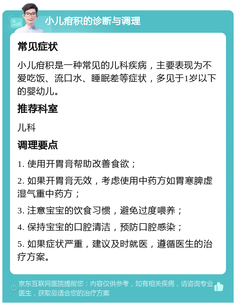 小儿疳积的诊断与调理 常见症状 小儿疳积是一种常见的儿科疾病，主要表现为不爱吃饭、流口水、睡眠差等症状，多见于1岁以下的婴幼儿。 推荐科室 儿科 调理要点 1. 使用开胃膏帮助改善食欲； 2. 如果开胃膏无效，考虑使用中药方如胃寒脾虚湿气重中药方； 3. 注意宝宝的饮食习惯，避免过度喂养； 4. 保持宝宝的口腔清洁，预防口腔感染； 5. 如果症状严重，建议及时就医，遵循医生的治疗方案。