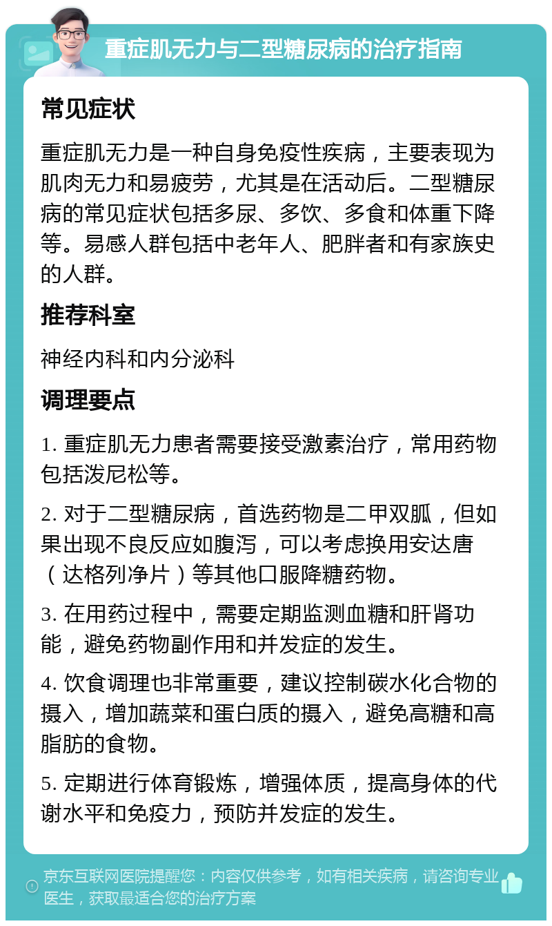 重症肌无力与二型糖尿病的治疗指南 常见症状 重症肌无力是一种自身免疫性疾病，主要表现为肌肉无力和易疲劳，尤其是在活动后。二型糖尿病的常见症状包括多尿、多饮、多食和体重下降等。易感人群包括中老年人、肥胖者和有家族史的人群。 推荐科室 神经内科和内分泌科 调理要点 1. 重症肌无力患者需要接受激素治疗，常用药物包括泼尼松等。 2. 对于二型糖尿病，首选药物是二甲双胍，但如果出现不良反应如腹泻，可以考虑换用安达唐（达格列净片）等其他口服降糖药物。 3. 在用药过程中，需要定期监测血糖和肝肾功能，避免药物副作用和并发症的发生。 4. 饮食调理也非常重要，建议控制碳水化合物的摄入，增加蔬菜和蛋白质的摄入，避免高糖和高脂肪的食物。 5. 定期进行体育锻炼，增强体质，提高身体的代谢水平和免疫力，预防并发症的发生。