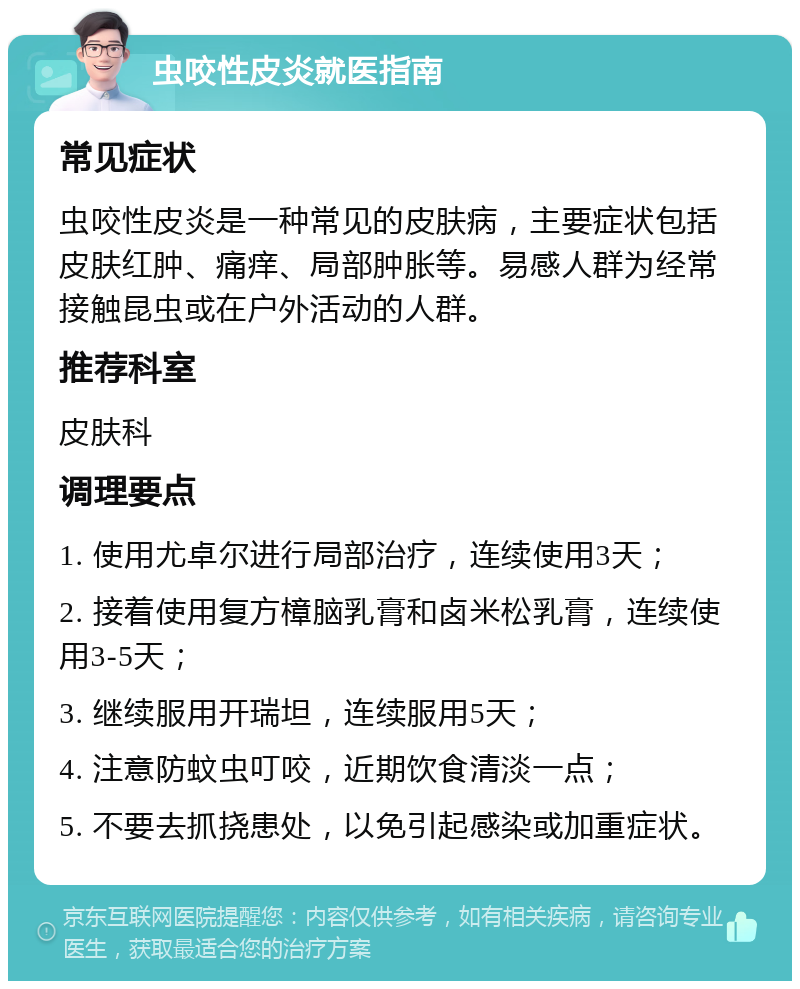 虫咬性皮炎就医指南 常见症状 虫咬性皮炎是一种常见的皮肤病，主要症状包括皮肤红肿、痛痒、局部肿胀等。易感人群为经常接触昆虫或在户外活动的人群。 推荐科室 皮肤科 调理要点 1. 使用尤卓尔进行局部治疗，连续使用3天； 2. 接着使用复方樟脑乳膏和卤米松乳膏，连续使用3-5天； 3. 继续服用开瑞坦，连续服用5天； 4. 注意防蚊虫叮咬，近期饮食清淡一点； 5. 不要去抓挠患处，以免引起感染或加重症状。