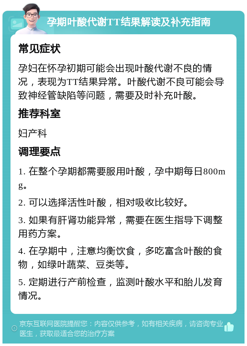 孕期叶酸代谢TT结果解读及补充指南 常见症状 孕妇在怀孕初期可能会出现叶酸代谢不良的情况，表现为TT结果异常。叶酸代谢不良可能会导致神经管缺陷等问题，需要及时补充叶酸。 推荐科室 妇产科 调理要点 1. 在整个孕期都需要服用叶酸，孕中期每日800mg。 2. 可以选择活性叶酸，相对吸收比较好。 3. 如果有肝肾功能异常，需要在医生指导下调整用药方案。 4. 在孕期中，注意均衡饮食，多吃富含叶酸的食物，如绿叶蔬菜、豆类等。 5. 定期进行产前检查，监测叶酸水平和胎儿发育情况。