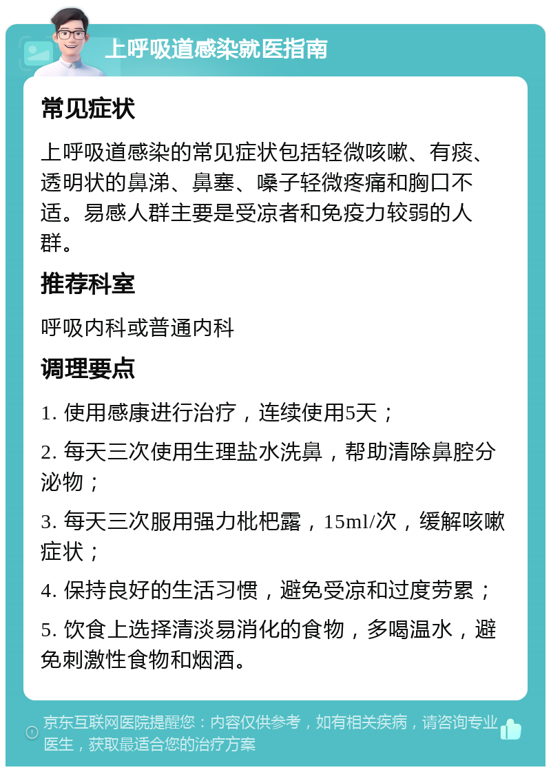 上呼吸道感染就医指南 常见症状 上呼吸道感染的常见症状包括轻微咳嗽、有痰、透明状的鼻涕、鼻塞、嗓子轻微疼痛和胸口不适。易感人群主要是受凉者和免疫力较弱的人群。 推荐科室 呼吸内科或普通内科 调理要点 1. 使用感康进行治疗，连续使用5天； 2. 每天三次使用生理盐水洗鼻，帮助清除鼻腔分泌物； 3. 每天三次服用强力枇杷露，15ml/次，缓解咳嗽症状； 4. 保持良好的生活习惯，避免受凉和过度劳累； 5. 饮食上选择清淡易消化的食物，多喝温水，避免刺激性食物和烟酒。