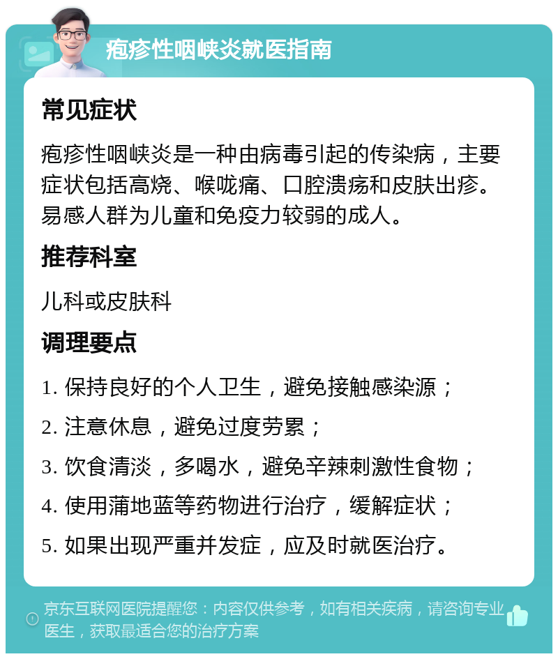 疱疹性咽峡炎就医指南 常见症状 疱疹性咽峡炎是一种由病毒引起的传染病，主要症状包括高烧、喉咙痛、口腔溃疡和皮肤出疹。易感人群为儿童和免疫力较弱的成人。 推荐科室 儿科或皮肤科 调理要点 1. 保持良好的个人卫生，避免接触感染源； 2. 注意休息，避免过度劳累； 3. 饮食清淡，多喝水，避免辛辣刺激性食物； 4. 使用蒲地蓝等药物进行治疗，缓解症状； 5. 如果出现严重并发症，应及时就医治疗。